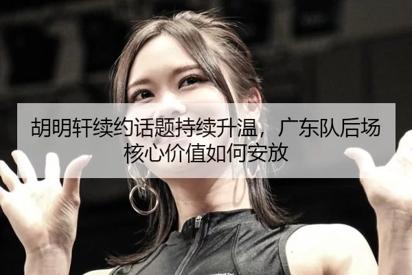 胡明轩续约话题持续升温，广东队后场核心价值如何安放