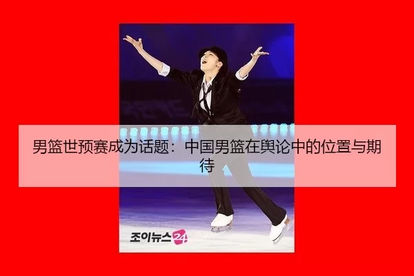 男篮世预赛成为话题：中国男篮在舆论中的位置与期待 - xingkong
